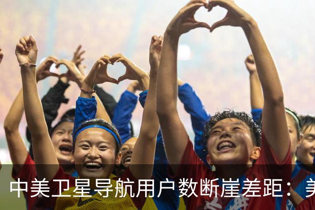 中美卫星导航用户数断崖差距：美国GPS用户超60亿，中国北斗多少