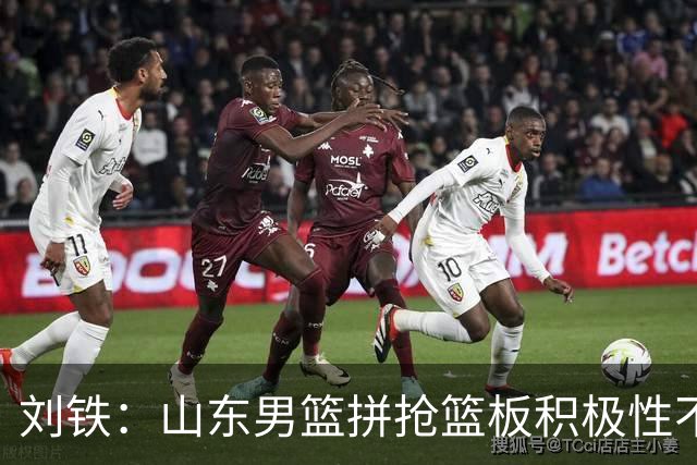 刘铁：山东男篮拼抢篮板积极性不够 进攻端分工不清晰