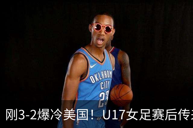 刚3-2爆冷美国！U17女足赛后传来主帅马晓旭消息，刘雨希说的很实在