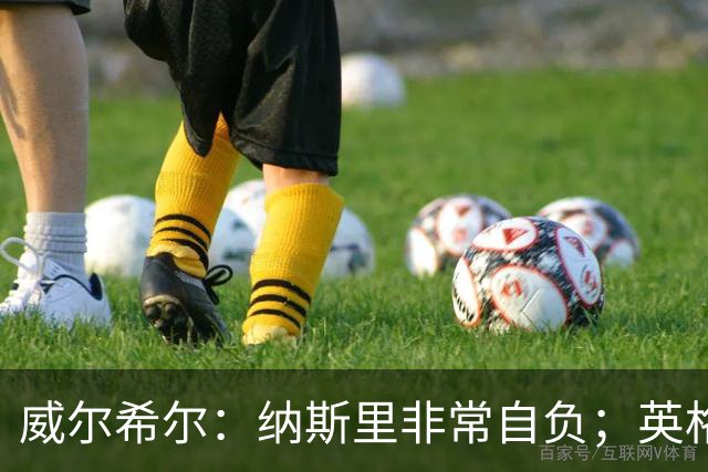 威尔希尔：纳斯里非常自负；英格兰最没完全兑现天赋的是福登