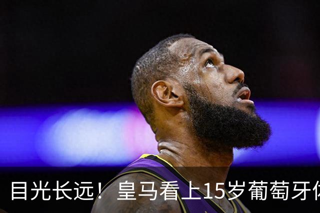 目光长远！皇马看上15岁葡萄牙体育青训天才，布局未来之神操作