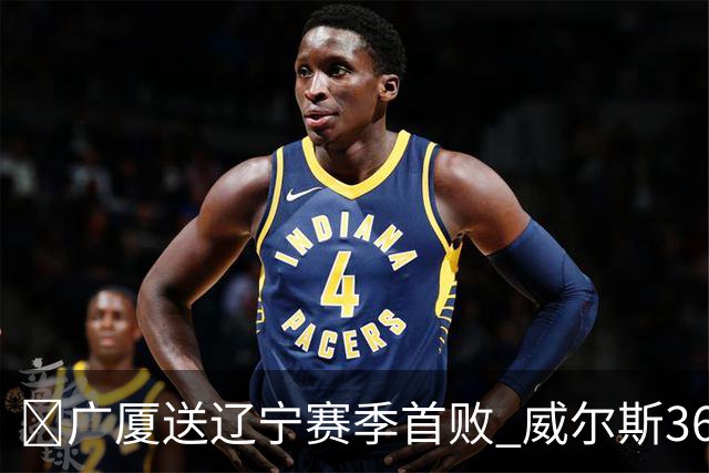 🏀广厦送辽宁赛季首败 威尔斯36+7+5 孙铭徽伤退 库珀16+6+11