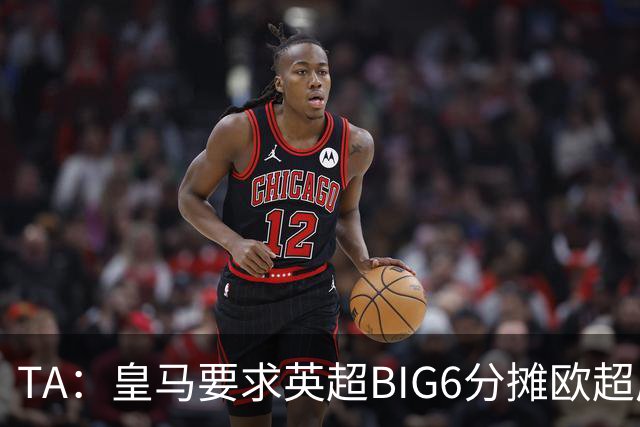 TA：皇马要求英超BIG6分摊欧超成本，总费用或高达8000万欧